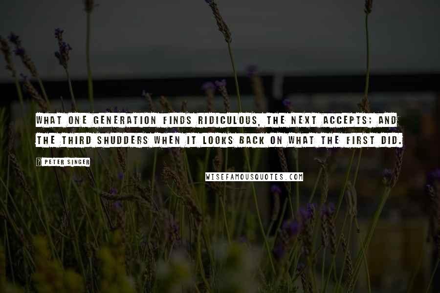Peter Singer Quotes: What one generation finds ridiculous, the next accepts; and the third shudders when it looks back on what the first did.