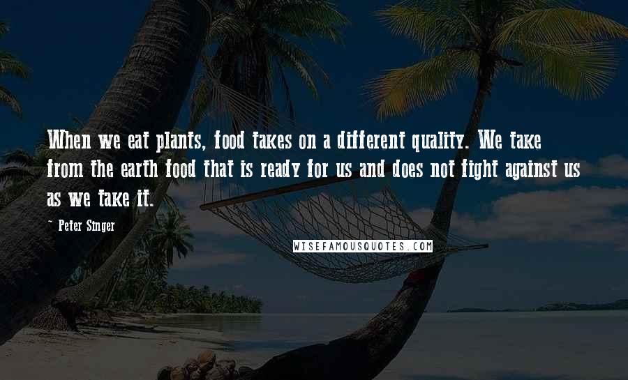 Peter Singer Quotes: When we eat plants, food takes on a different quality. We take from the earth food that is ready for us and does not fight against us as we take it.