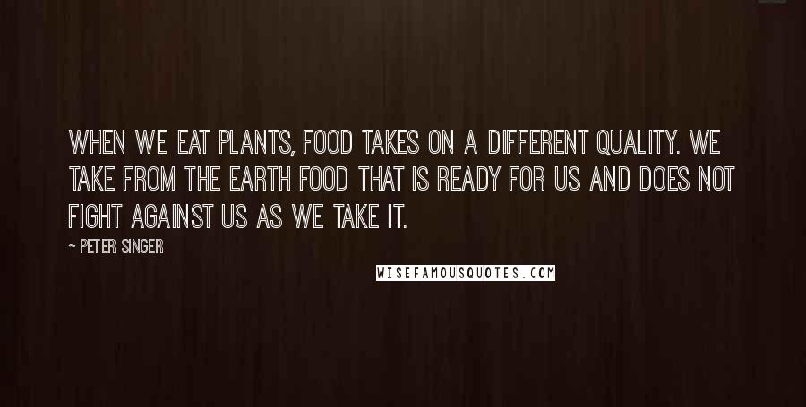 Peter Singer Quotes: When we eat plants, food takes on a different quality. We take from the earth food that is ready for us and does not fight against us as we take it.