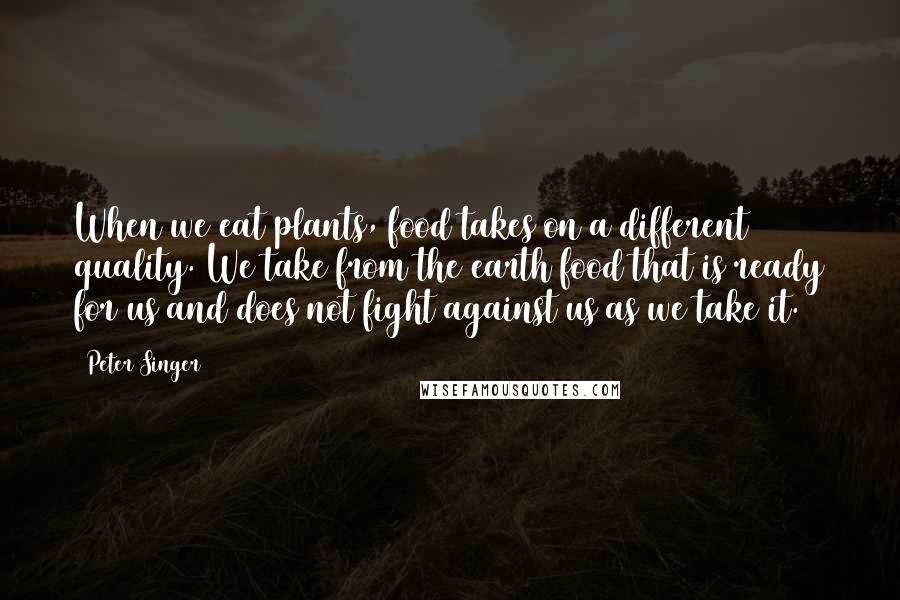 Peter Singer Quotes: When we eat plants, food takes on a different quality. We take from the earth food that is ready for us and does not fight against us as we take it.