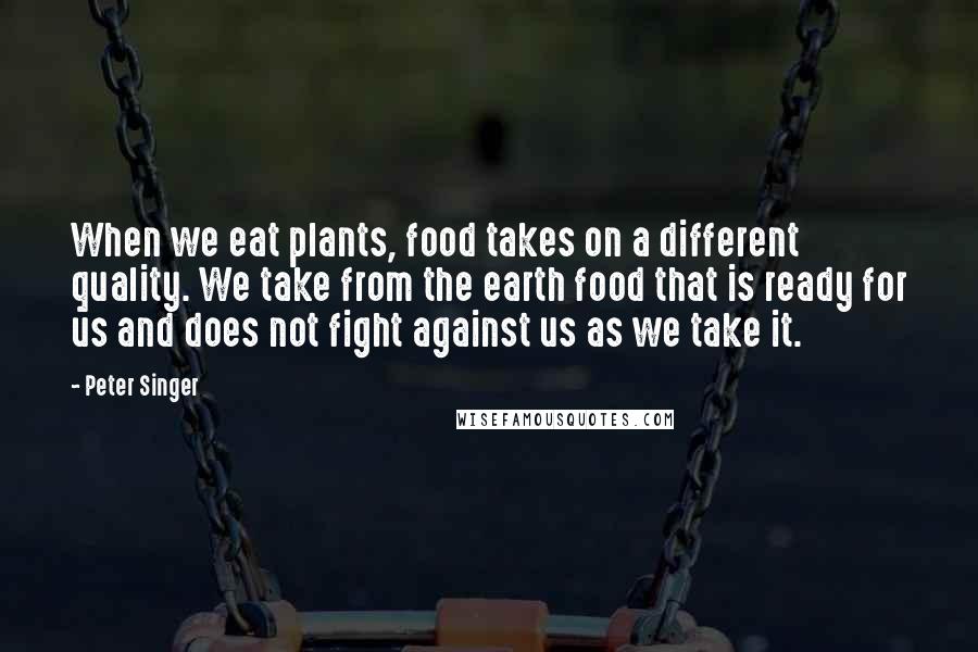 Peter Singer Quotes: When we eat plants, food takes on a different quality. We take from the earth food that is ready for us and does not fight against us as we take it.