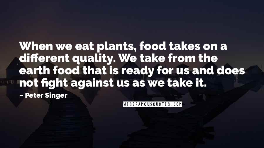 Peter Singer Quotes: When we eat plants, food takes on a different quality. We take from the earth food that is ready for us and does not fight against us as we take it.