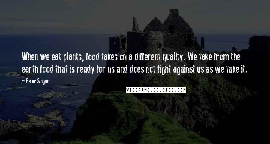 Peter Singer Quotes: When we eat plants, food takes on a different quality. We take from the earth food that is ready for us and does not fight against us as we take it.