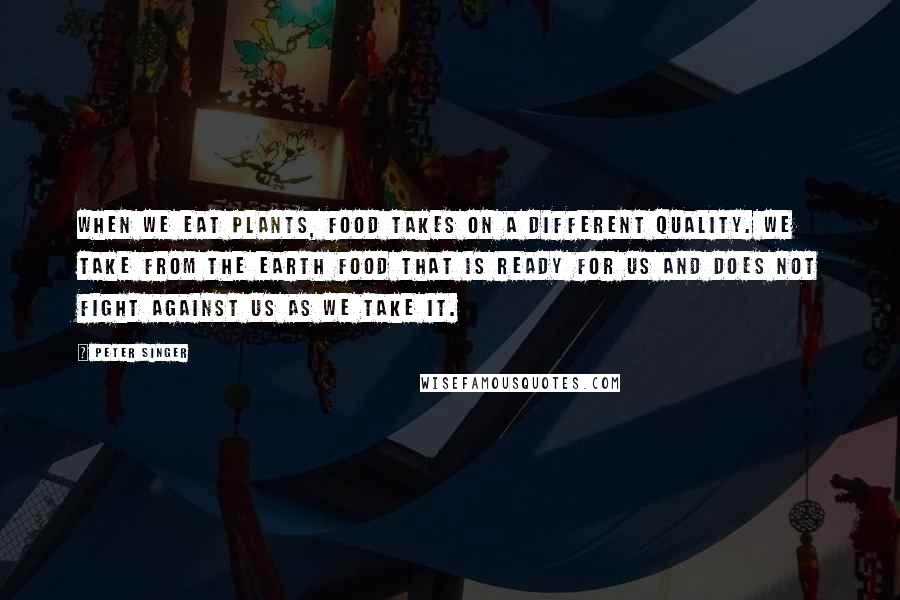 Peter Singer Quotes: When we eat plants, food takes on a different quality. We take from the earth food that is ready for us and does not fight against us as we take it.