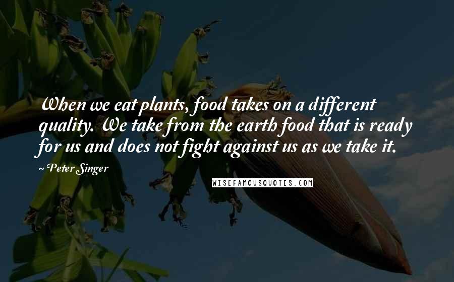 Peter Singer Quotes: When we eat plants, food takes on a different quality. We take from the earth food that is ready for us and does not fight against us as we take it.