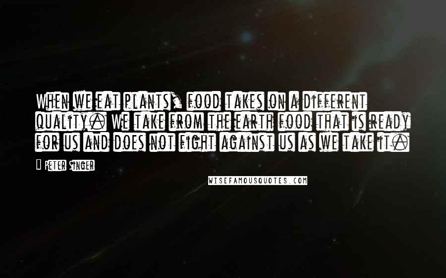 Peter Singer Quotes: When we eat plants, food takes on a different quality. We take from the earth food that is ready for us and does not fight against us as we take it.