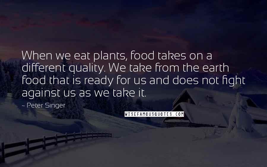 Peter Singer Quotes: When we eat plants, food takes on a different quality. We take from the earth food that is ready for us and does not fight against us as we take it.