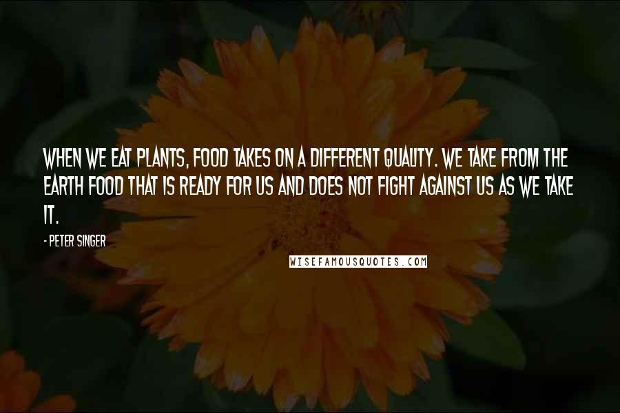 Peter Singer Quotes: When we eat plants, food takes on a different quality. We take from the earth food that is ready for us and does not fight against us as we take it.