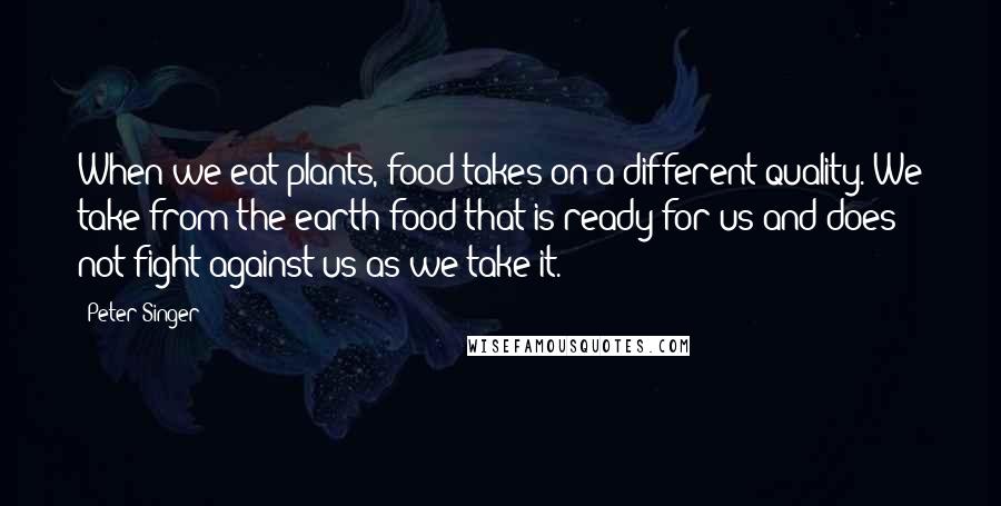 Peter Singer Quotes: When we eat plants, food takes on a different quality. We take from the earth food that is ready for us and does not fight against us as we take it.