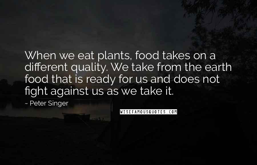 Peter Singer Quotes: When we eat plants, food takes on a different quality. We take from the earth food that is ready for us and does not fight against us as we take it.