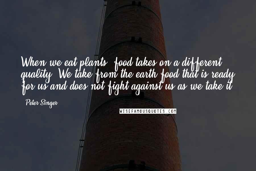 Peter Singer Quotes: When we eat plants, food takes on a different quality. We take from the earth food that is ready for us and does not fight against us as we take it.