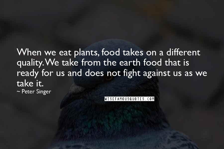 Peter Singer Quotes: When we eat plants, food takes on a different quality. We take from the earth food that is ready for us and does not fight against us as we take it.