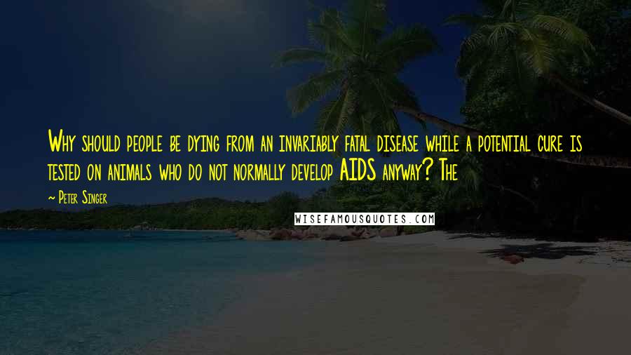 Peter Singer Quotes: Why should people be dying from an invariably fatal disease while a potential cure is tested on animals who do not normally develop AIDS anyway? The