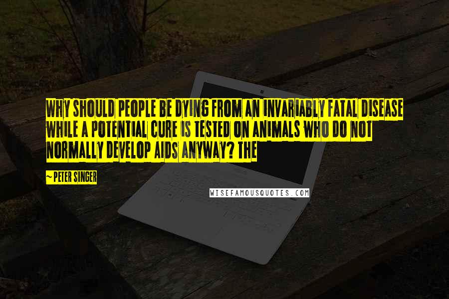 Peter Singer Quotes: Why should people be dying from an invariably fatal disease while a potential cure is tested on animals who do not normally develop AIDS anyway? The