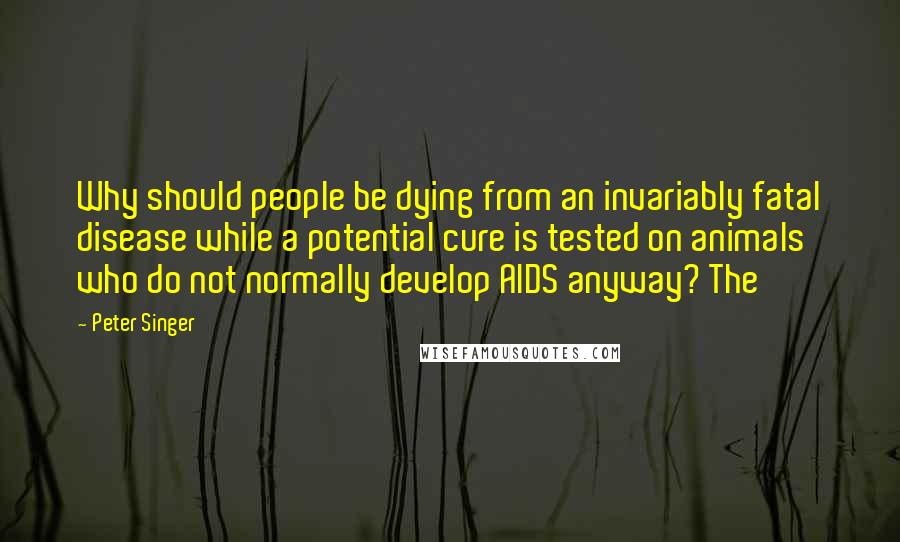 Peter Singer Quotes: Why should people be dying from an invariably fatal disease while a potential cure is tested on animals who do not normally develop AIDS anyway? The