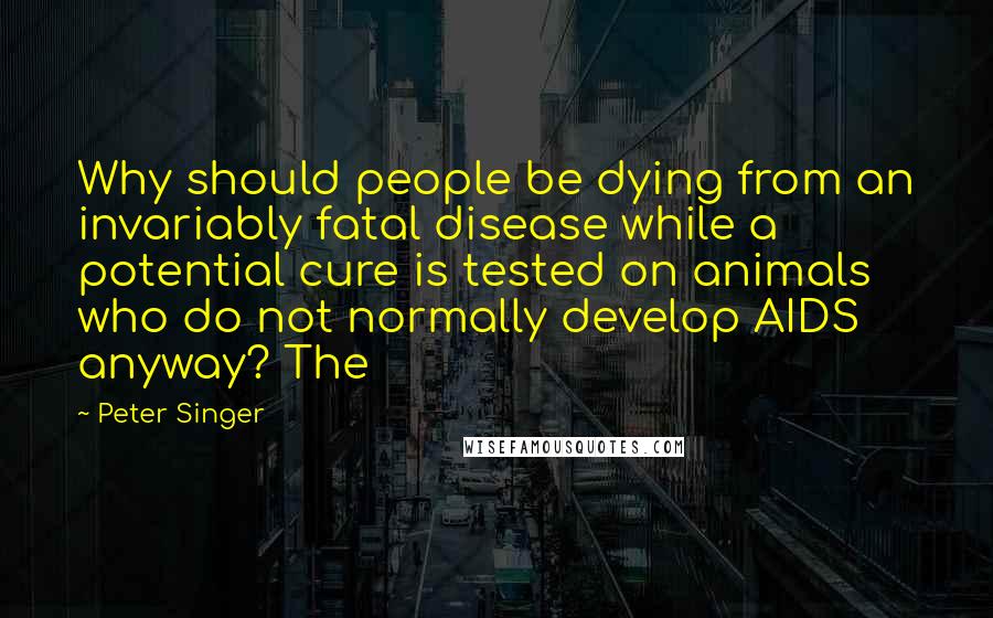 Peter Singer Quotes: Why should people be dying from an invariably fatal disease while a potential cure is tested on animals who do not normally develop AIDS anyway? The
