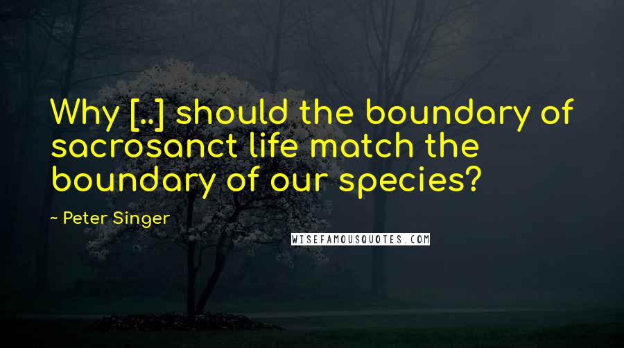 Peter Singer Quotes: Why [..] should the boundary of sacrosanct life match the boundary of our species?