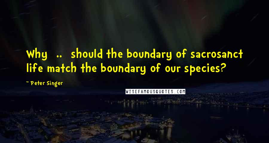 Peter Singer Quotes: Why [..] should the boundary of sacrosanct life match the boundary of our species?