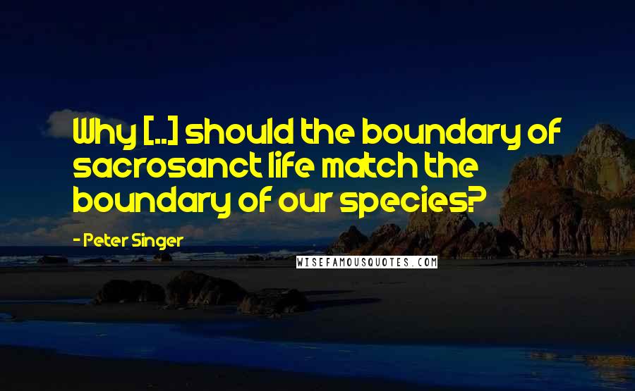 Peter Singer Quotes: Why [..] should the boundary of sacrosanct life match the boundary of our species?