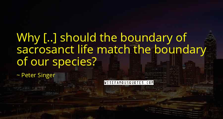 Peter Singer Quotes: Why [..] should the boundary of sacrosanct life match the boundary of our species?