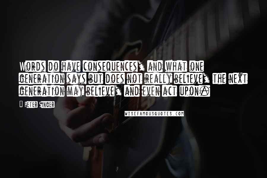 Peter Singer Quotes: Words do have consequences, and what one generation says but does not really believe, the next generation may believe, and even act upon.
