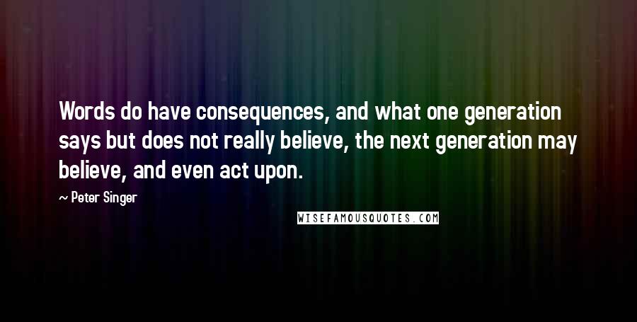 Peter Singer Quotes: Words do have consequences, and what one generation says but does not really believe, the next generation may believe, and even act upon.