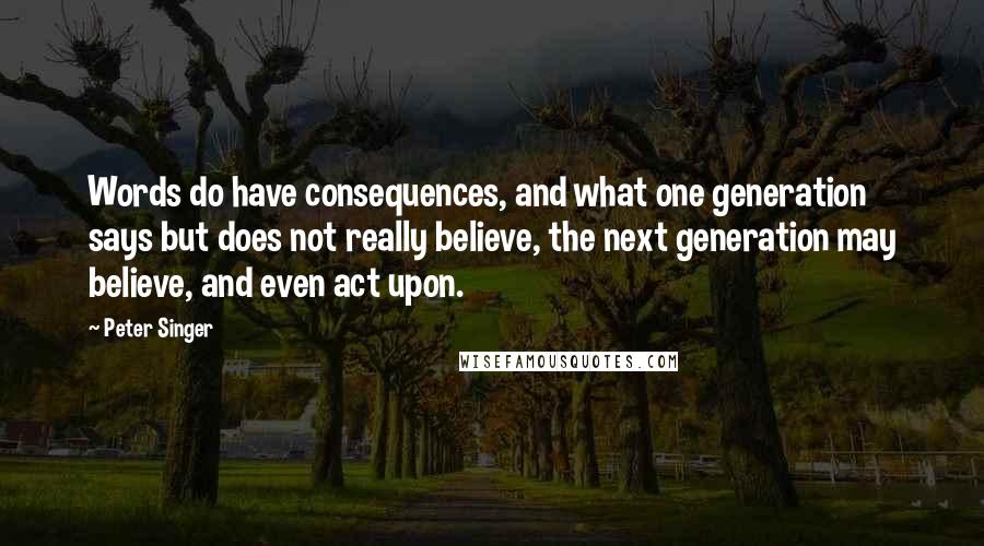 Peter Singer Quotes: Words do have consequences, and what one generation says but does not really believe, the next generation may believe, and even act upon.