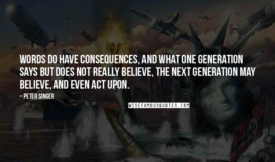 Peter Singer Quotes: Words do have consequences, and what one generation says but does not really believe, the next generation may believe, and even act upon.