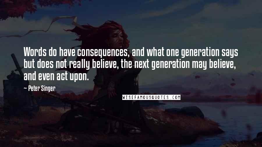 Peter Singer Quotes: Words do have consequences, and what one generation says but does not really believe, the next generation may believe, and even act upon.