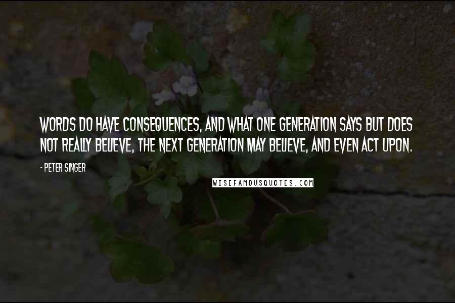 Peter Singer Quotes: Words do have consequences, and what one generation says but does not really believe, the next generation may believe, and even act upon.