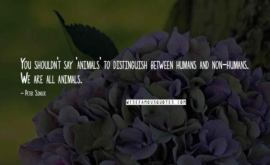 Peter Singer Quotes: You shouldn't say 'animals' to distinguish between humans and non-humans. We are all animals.