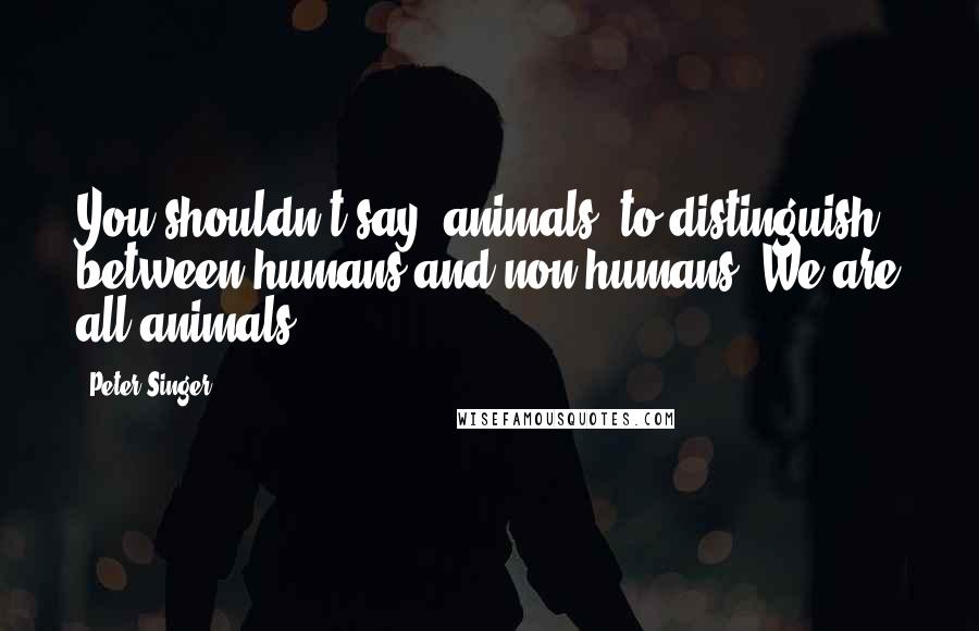 Peter Singer Quotes: You shouldn't say 'animals' to distinguish between humans and non-humans. We are all animals.