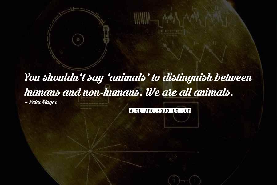 Peter Singer Quotes: You shouldn't say 'animals' to distinguish between humans and non-humans. We are all animals.