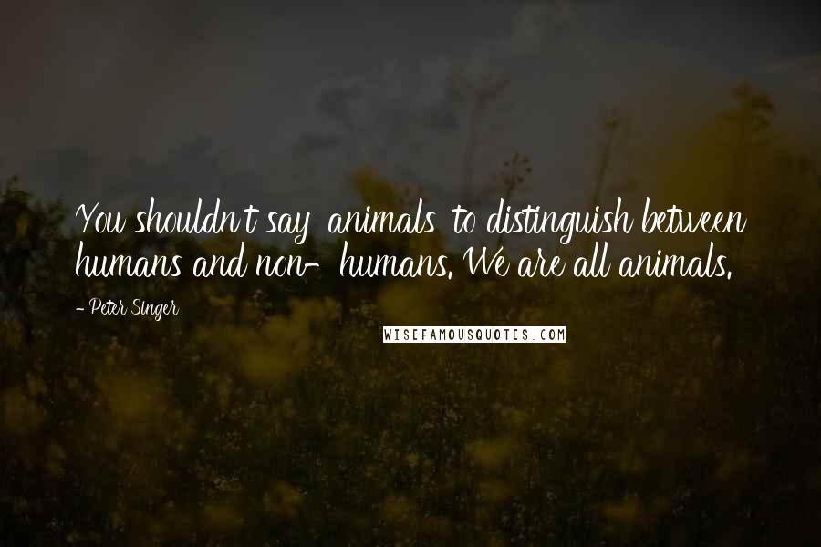 Peter Singer Quotes: You shouldn't say 'animals' to distinguish between humans and non-humans. We are all animals.