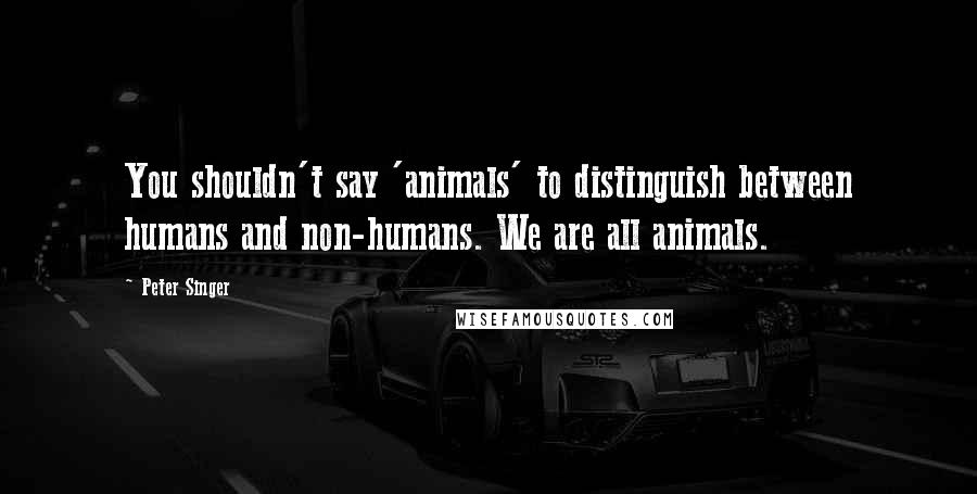 Peter Singer Quotes: You shouldn't say 'animals' to distinguish between humans and non-humans. We are all animals.