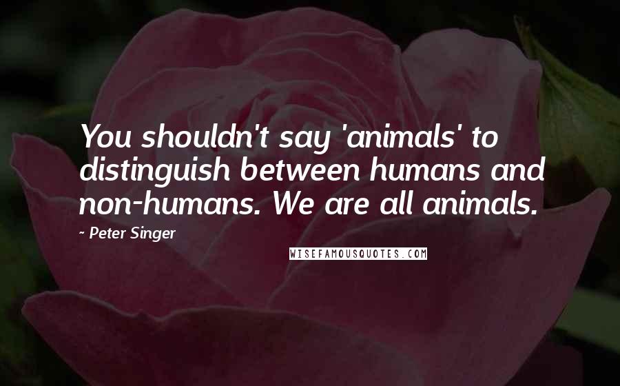 Peter Singer Quotes: You shouldn't say 'animals' to distinguish between humans and non-humans. We are all animals.