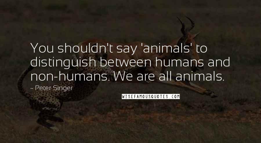 Peter Singer Quotes: You shouldn't say 'animals' to distinguish between humans and non-humans. We are all animals.