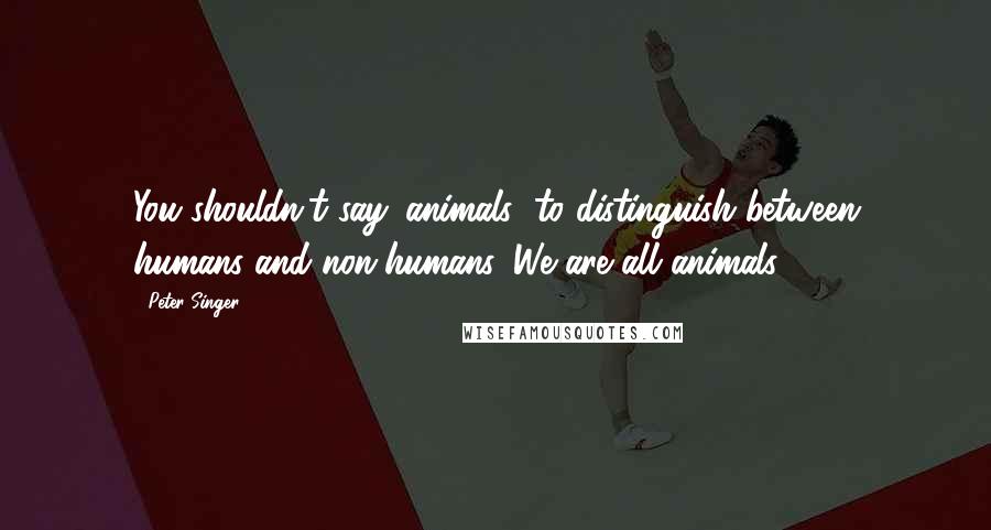 Peter Singer Quotes: You shouldn't say 'animals' to distinguish between humans and non-humans. We are all animals.