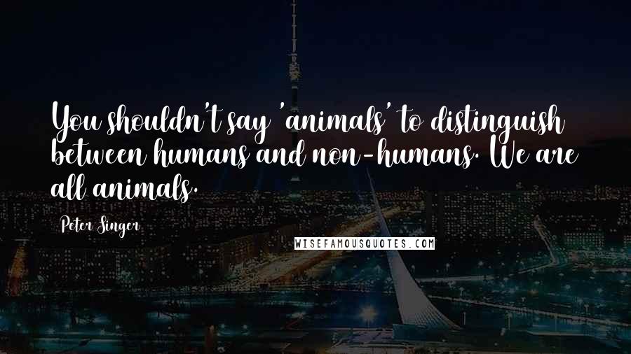 Peter Singer Quotes: You shouldn't say 'animals' to distinguish between humans and non-humans. We are all animals.