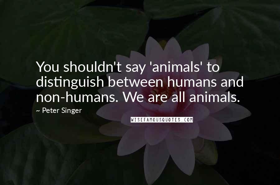Peter Singer Quotes: You shouldn't say 'animals' to distinguish between humans and non-humans. We are all animals.