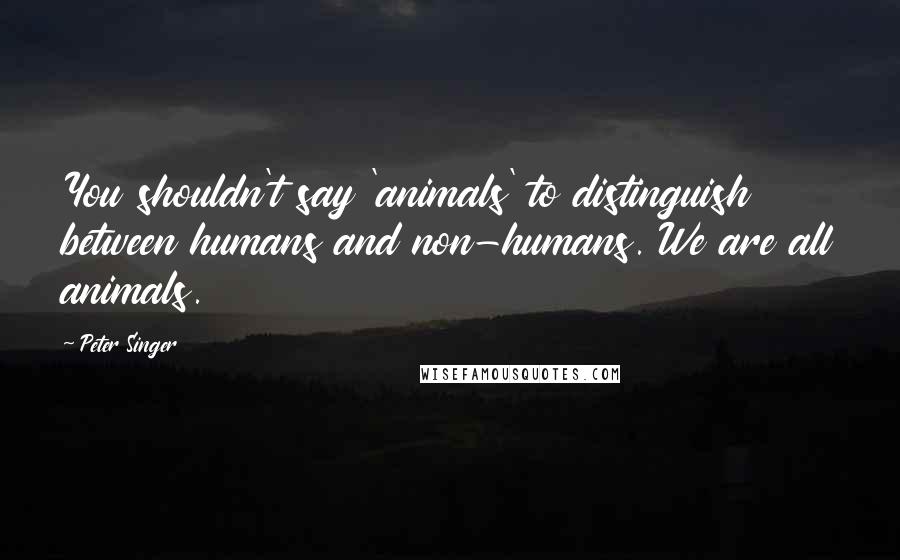 Peter Singer Quotes: You shouldn't say 'animals' to distinguish between humans and non-humans. We are all animals.