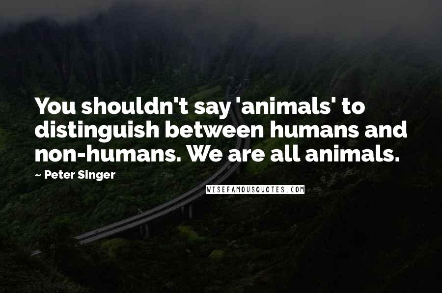 Peter Singer Quotes: You shouldn't say 'animals' to distinguish between humans and non-humans. We are all animals.