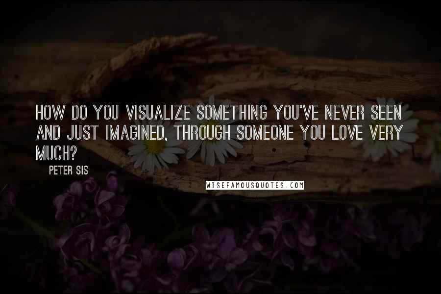 Peter Sis Quotes: How do you visualize something you've never seen and just imagined, through someone you love very much?