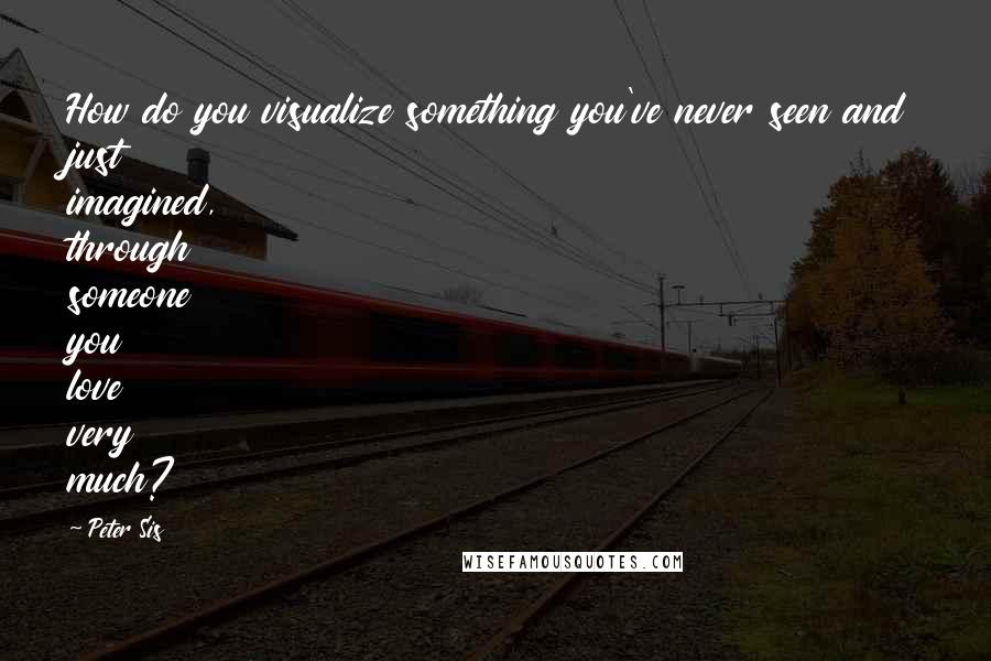 Peter Sis Quotes: How do you visualize something you've never seen and just imagined, through someone you love very much?