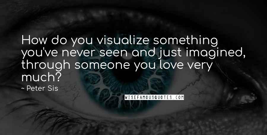 Peter Sis Quotes: How do you visualize something you've never seen and just imagined, through someone you love very much?