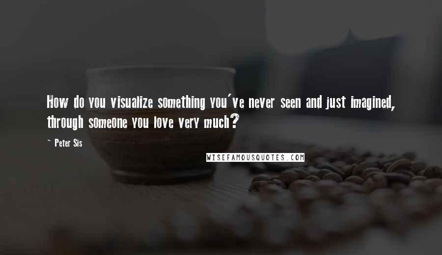 Peter Sis Quotes: How do you visualize something you've never seen and just imagined, through someone you love very much?