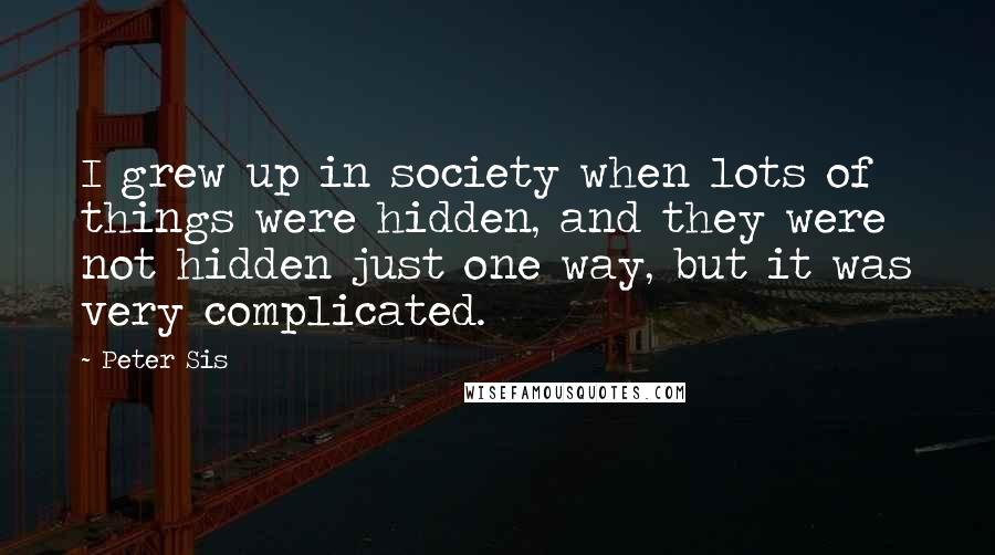 Peter Sis Quotes: I grew up in society when lots of things were hidden, and they were not hidden just one way, but it was very complicated.