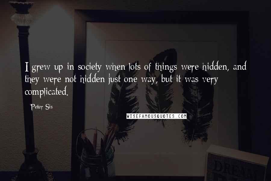 Peter Sis Quotes: I grew up in society when lots of things were hidden, and they were not hidden just one way, but it was very complicated.