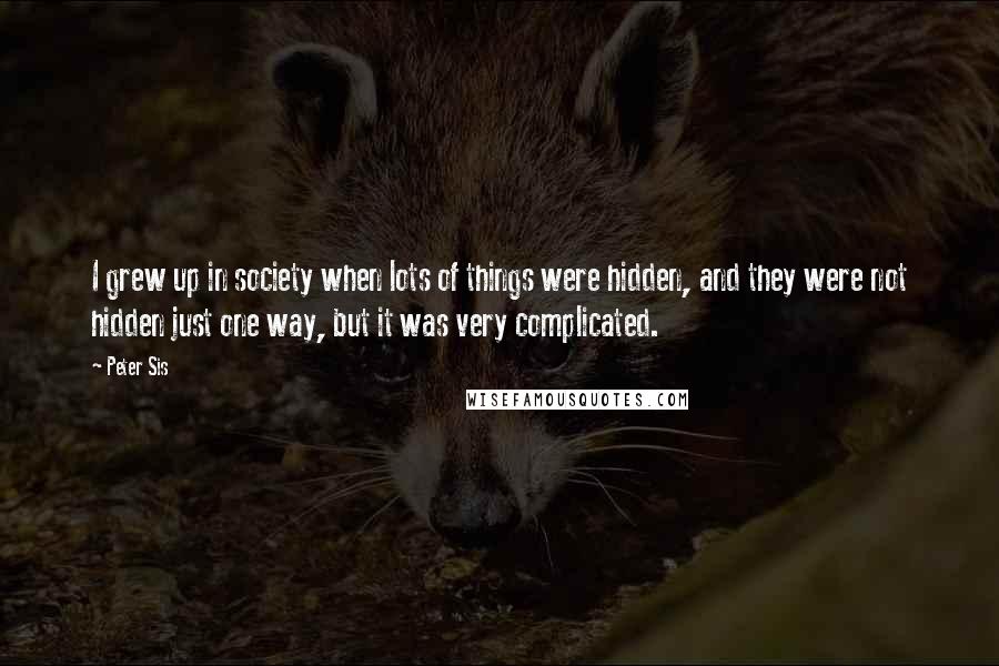 Peter Sis Quotes: I grew up in society when lots of things were hidden, and they were not hidden just one way, but it was very complicated.