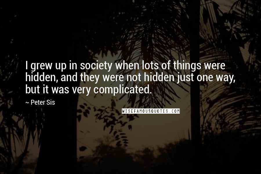 Peter Sis Quotes: I grew up in society when lots of things were hidden, and they were not hidden just one way, but it was very complicated.